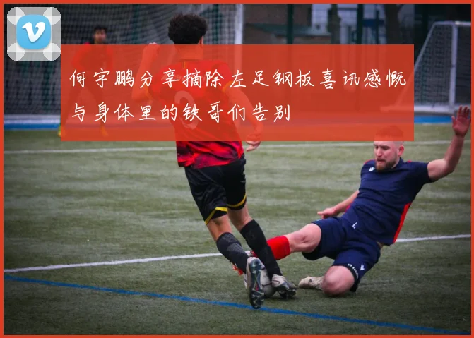 何宇鹏分享摘除左足钢板喜讯感慨与身体里的铁哥们告别