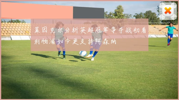 莱因克尔分析英超冠军争夺战初看利物浦如今更支持阿森纳