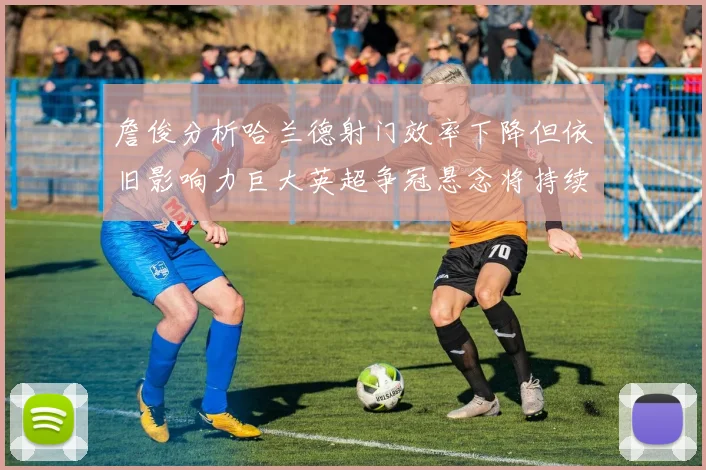 詹俊分析哈兰德射门效率下降但依旧影响力巨大英超争冠悬念将持续至五月