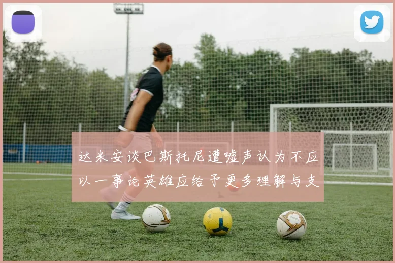 达米安谈巴斯托尼遭嘘声认为不应以一事论英雄应给予更多理解与支持