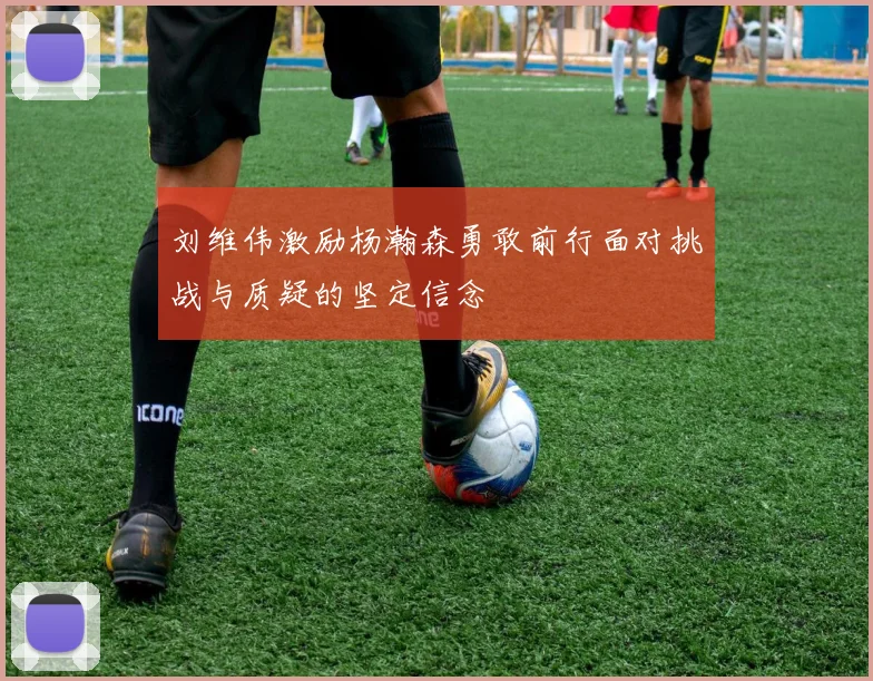 刘维伟激励杨瀚森勇敢前行面对挑战与质疑的坚定信念