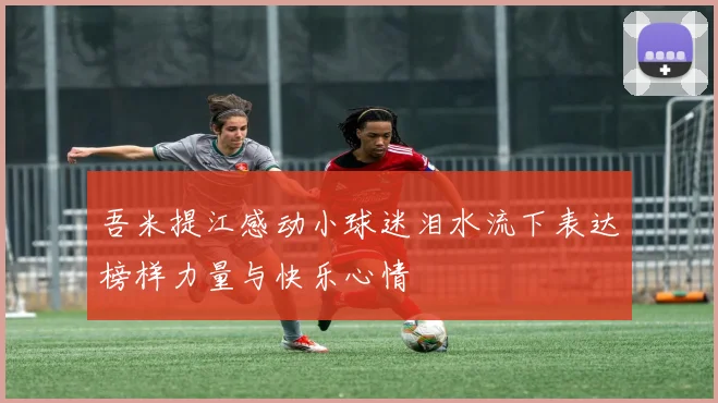 吾米提江感动小球迷泪水流下表达榜样力量与快乐心情