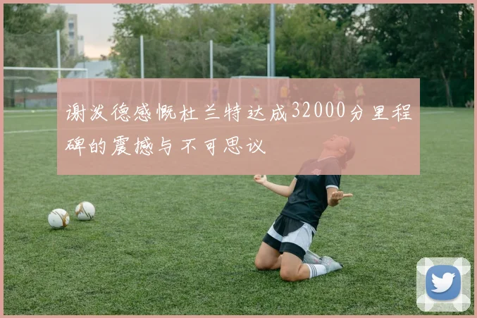 谢泼德感慨杜兰特达成32000分里程碑的震撼与不可思议