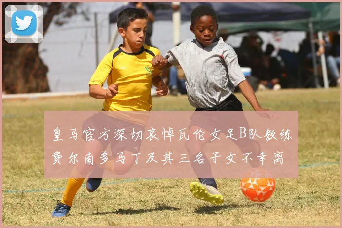 皇马官方深切哀悼瓦伦女足B队教练费尔南多马丁及其三名子女不幸离世