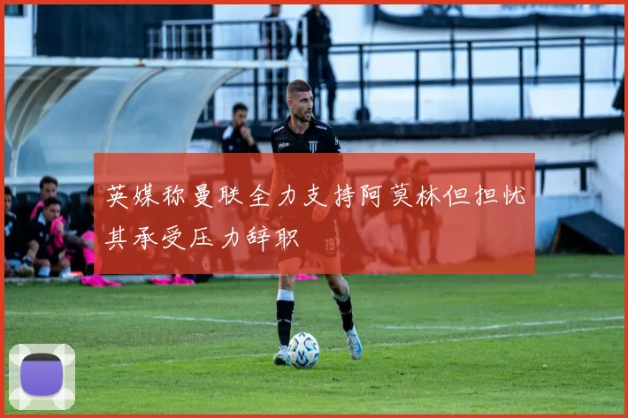 英媒称曼联全力支持阿莫林但担忧其承受压力辞职