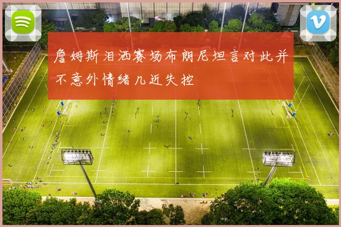 詹姆斯泪洒赛场布朗尼坦言对此并不意外情绪几近失控