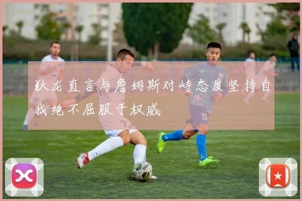 狄龙直言与詹姆斯对峙态度坚持自我绝不屈服于权威