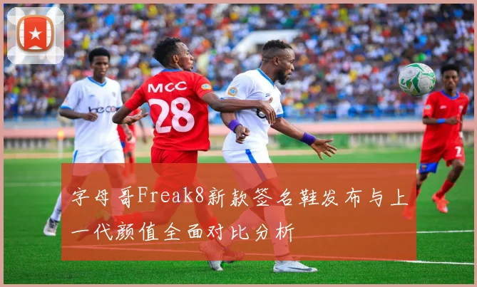 字母哥Freak8新款签名鞋发布与上一代颜值全面对比分析